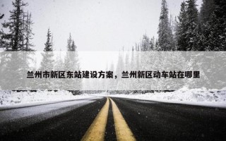 兰州市新区东站建设方案，兰州新区动车站在哪里