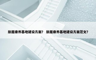 旅居康养基地建设方案？ 旅居康养基地建设方案范文？