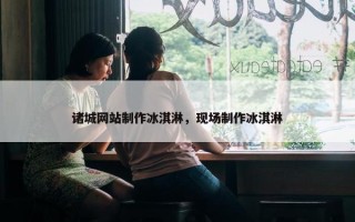 诸城网站制作冰淇淋，现场制作冰淇淋