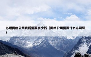办理网络公司资质需要多少钱（网络公司需要什么许可证）