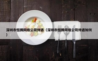 深圳市恒腾网络公司待遇（深圳市恒腾网络公司待遇如何）