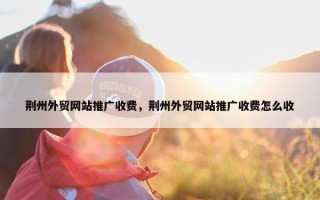 荆州外贸网站推广收费，荆州外贸网站推广收费怎么收