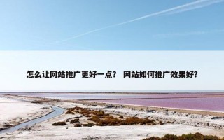 怎么让网站推广更好一点？ 网站如何推广效果好？