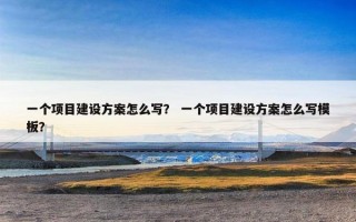 一个项目建设方案怎么写？ 一个项目建设方案怎么写模板？