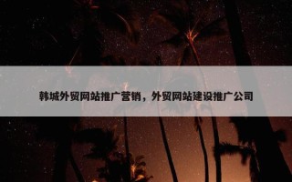 韩城外贸网站推广营销，外贸网站建设推广公司