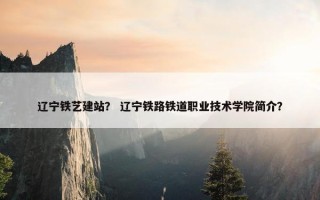 辽宁铁艺建站？ 辽宁铁路铁道职业技术学院简介？