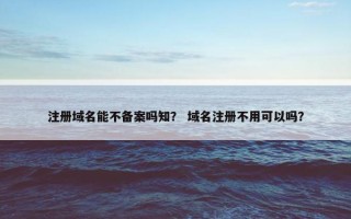 注册域名能不备案吗知？ 域名注册不用可以吗？