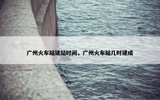 广州火车站建站时间，广州火车站几时建成