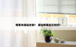 哪里有建站定制？ 建站哪里能比较好？