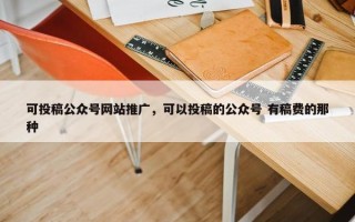 可投稿公众号网站推广，可以投稿的公众号 有稿费的那种