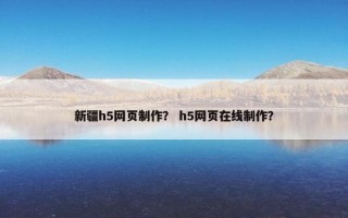新疆h5网页制作？ h5网页在线制作？