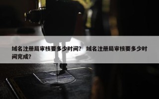 域名注册局审核要多少时间？ 域名注册局审核要多少时间完成？