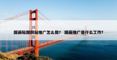 国画贴图网站推广怎么做？ 国画推广是什么工作？