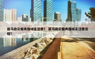 亚马逊云服务器域名注册？ 亚马逊云服务器域名注册流程？