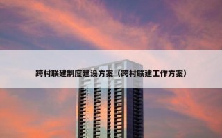 跨村联建制度建设方案（跨村联建工作方案）