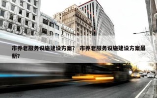 市养老服务设施建设方案？ 市养老服务设施建设方案最新？