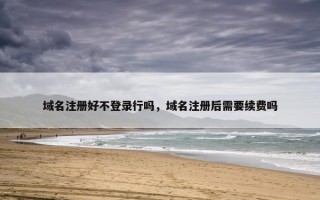 域名注册好不登录行吗，域名注册后需要续费吗
