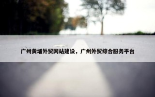 广州黄埔外贸网站建设，广州外贸综合服务平台