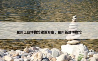 兰州工业博物馆建设方案，兰州新建博物馆