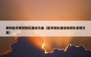 便利超市策划团队建设方案（超市团队建设和团队管理方案）