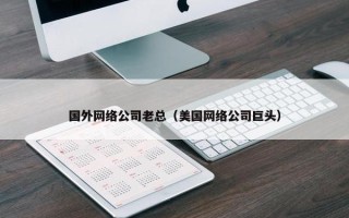 国外网络公司老总（美国网络公司巨头）