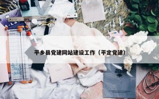 平乡县党建网站建设工作（平定党建）