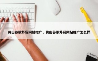 黄山谷歌外贸网站推广，黄山谷歌外贸网站推广怎么样