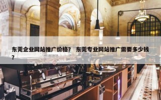 东莞企业网站推广价格？ 东莞专业网站推广需要多少钱？