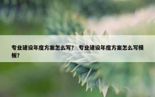 专业建设年度方案怎么写？ 专业建设年度方案怎么写模板？