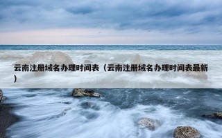 云南注册域名办理时间表（云南注册域名办理时间表最新）