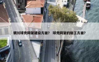 银川球壳网架建设方案？ 球壳网架的施工方案？