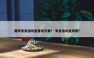 国风党员活动室建设方案？ 党员活动室风格？