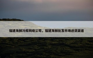 福建海鲜冷库网络公司，福建海鲜批发市场进货渠道