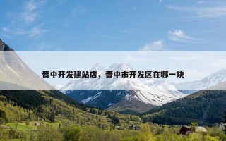 晋中开发建站店，晋中市开发区在哪一块