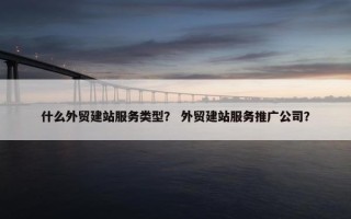 什么外贸建站服务类型？ 外贸建站服务推广公司？