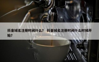 抖音域名注册时间什么？ 抖音域名注册时间什么时候开始？