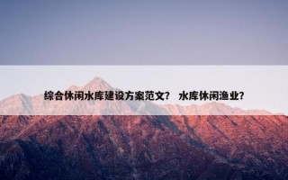 综合休闲水库建设方案范文？ 水库休闲渔业？