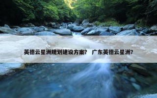 英德云星洲规划建设方案？ 广东英德云星洲？