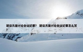 建设方案讨论会议纪要？ 建设方案讨论会议纪要怎么写？