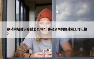 移动网站建设总结怎么写？ 移动公司网络建设工作汇报？