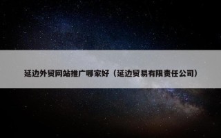 延边外贸网站推广哪家好（延边贸易有限责任公司）