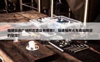 福建站南广场附近酒店有哪些？ 福建福州火车南站附近的旅馆？