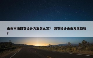 未来市场网页设计方案怎么写？ 网页设计未来发展趋势？
