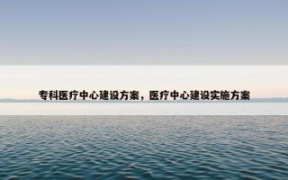 专科医疗中心建设方案，医疗中心建设实施方案