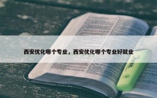 西安优化哪个专业，西安优化哪个专业好就业