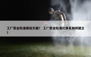 工厂安全标准建设方案？ 工厂安全标准化体系如何建立？
