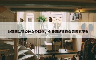 公司网站建设什么价格低，企业网站建设公司哪家便宜