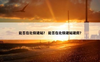 能否在北极建站？ 能否在北极建站建房？