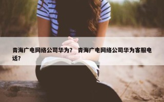青海广电网络公司华为？ 青海广电网络公司华为客服电话？