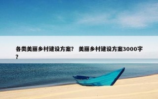 各类美丽乡村建设方案？ 美丽乡村建设方案3000字？